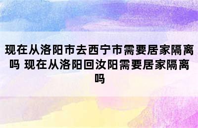 现在从洛阳市去西宁市需要居家隔离吗 现在从洛阳回汝阳需要居家隔离吗